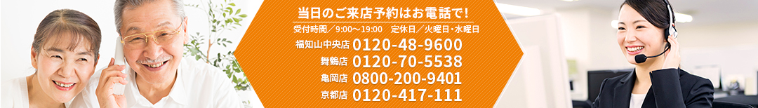 当日の来店予約はぜひ、お電話で！【福知山中央店】0120-48-9600　【舞鶴店】0120-70-5538　【亀岡店】0800-200-9401　【京都店】0120-417-111　受付時間／9:00～19:00　定休日／火曜日・水曜日