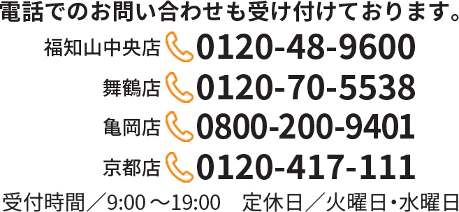 電話でのお問い合わせも受け付けております。【福知山中央店】0120-48-9600　【舞鶴店】0120-70-5538　【亀岡店】0800-200-9401　【京都店】0120-417-111　受付時間／9:00～19:00　定休日／火曜日・水曜日