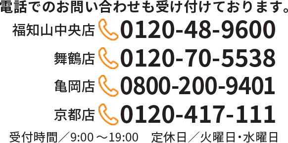 【福知山中央店】0120-48-9600　【舞鶴店】0120-70-5538　【亀岡店】0800-200-9401　【京都店】0120-417-111　受付時間／9:00～19:00　定休日／火曜日・水曜日